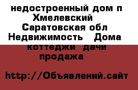 недостроенный дом п.Хмелевский - Саратовская обл. Недвижимость » Дома, коттеджи, дачи продажа   